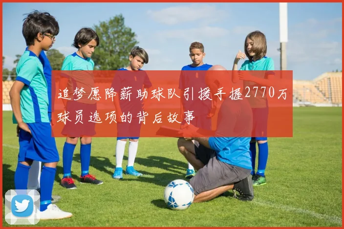 追梦愿降薪助球队引援手握2770万球员选项的背后故事