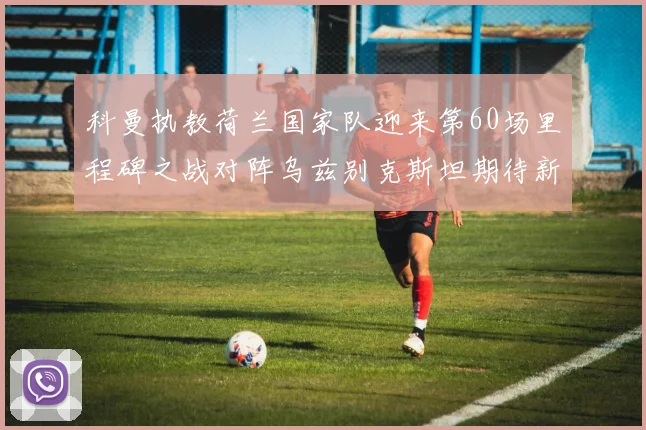 科曼执教荷兰国家队迎来第60场里程碑之战对阵乌兹别克斯坦期待新突破