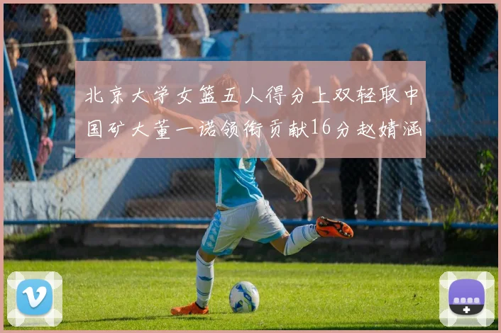 北京大学女篮五人得分上双轻取中国矿大董一诺领衔贡献16分赵婧涵接近双双