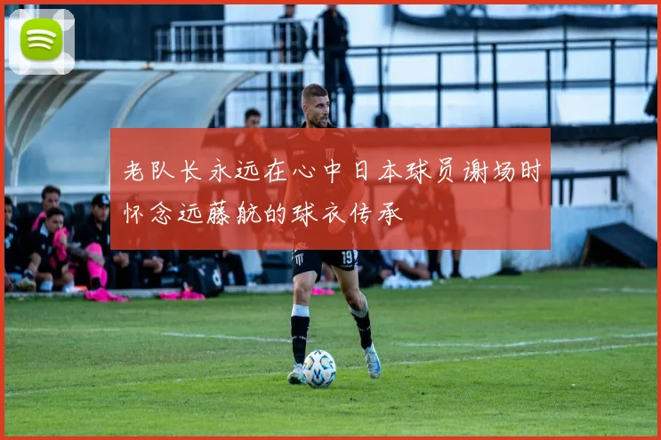 老队长永远在心中日本球员谢场时怀念远藤航的球衣传承