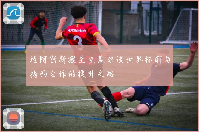 迈阿密新援圣克莱尔谈世界杯前与梅西合作的提升之路