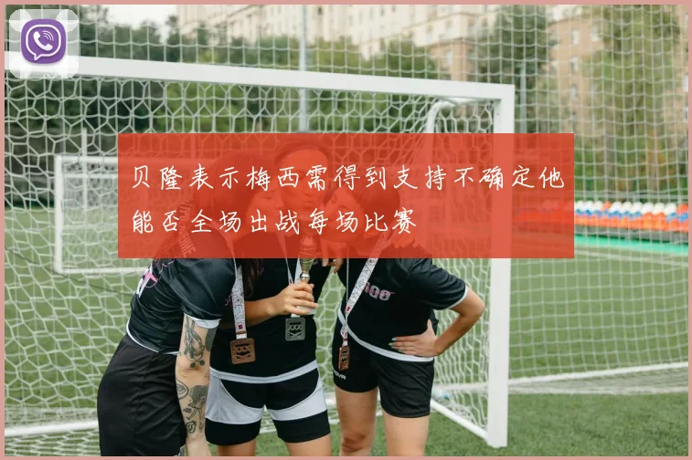 贝隆表示梅西需得到支持不确定他能否全场出战每场比赛