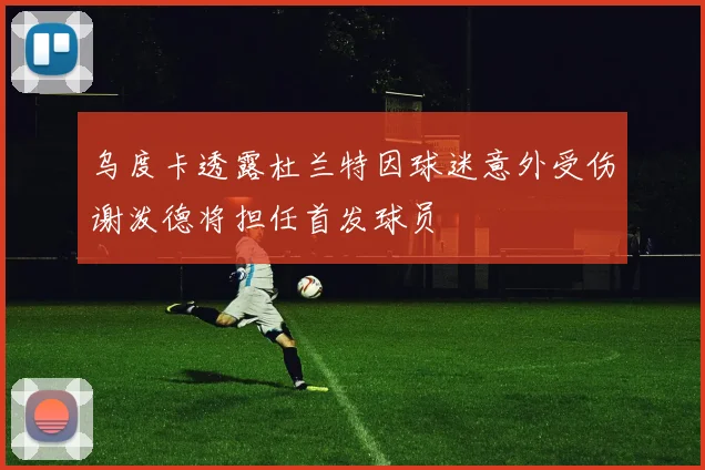 乌度卡透露杜兰特因球迷意外受伤谢泼德将担任首发球员