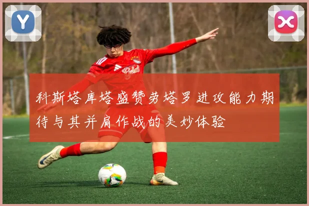 科斯塔库塔盛赞劳塔罗进攻能力期待与其并肩作战的美妙体验