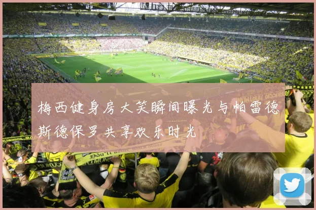 梅西健身房大笑瞬间曝光与帕雷德斯德保罗共享欢乐时光