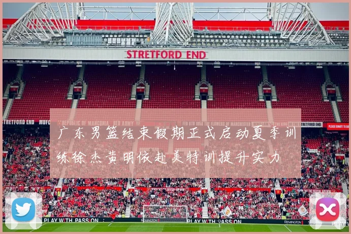 广东男篮结束假期正式启动夏季训练徐杰黄明依赴美特训提升实力