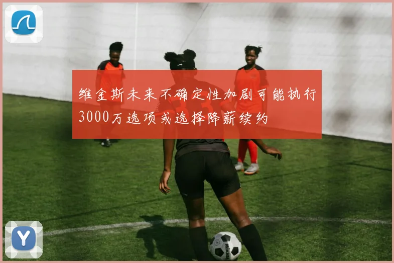 维金斯未来不确定性加剧可能执行3000万选项或选择降薪续约