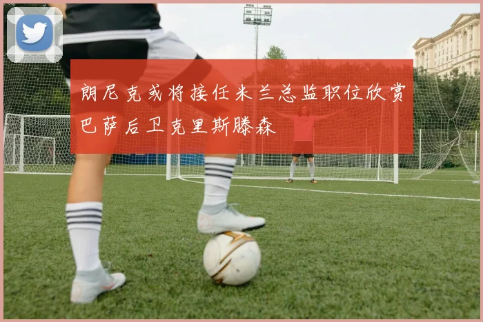 朗尼克或将接任米兰总监职位欣赏巴萨后卫克里斯滕森