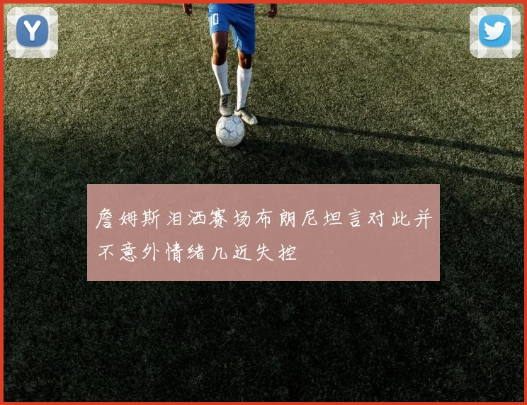 詹姆斯泪洒赛场布朗尼坦言对此并不意外情绪几近失控
