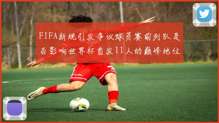FIFA新规引发争议球员赛前列队是否影响世界杯首发11人的巅峰地位