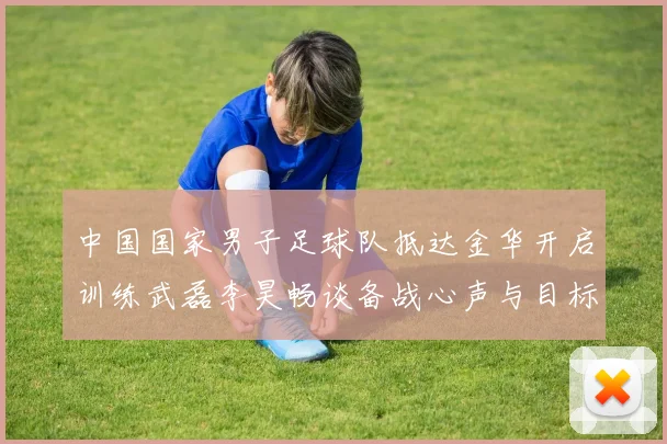 中国国家男子足球队抵达金华开启训练武磊李昊畅谈备战心声与目标