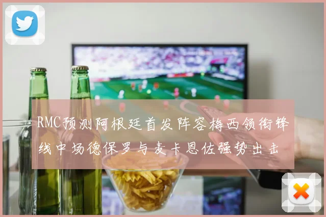 RMC预测阿根廷首发阵容梅西领衔锋线中场德保罗与麦卡恩佐强势出击
