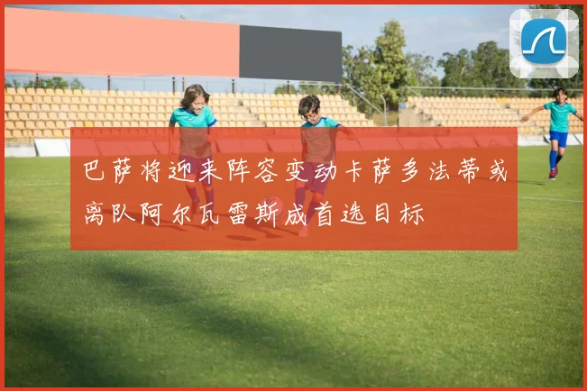 巴萨将迎来阵容变动卡萨多法蒂或离队阿尔瓦雷斯成首选目标