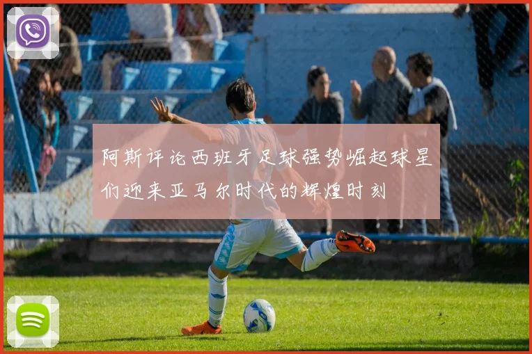 阿斯评论西班牙足球强势崛起球星们迎来亚马尔时代的辉煌时刻