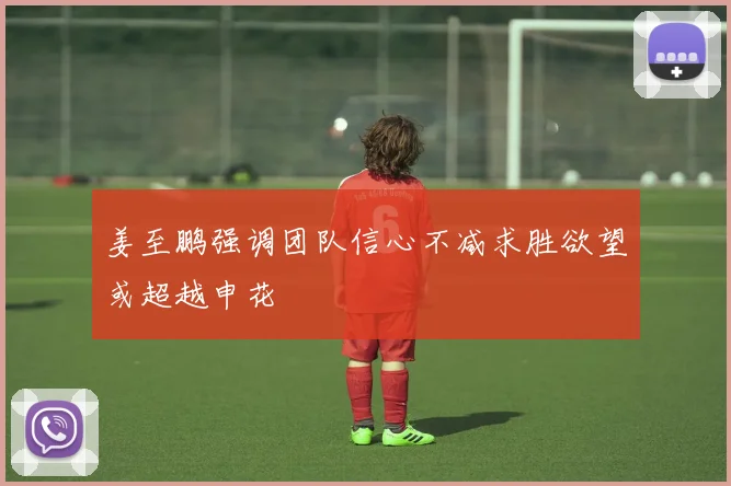姜至鹏强调团队信心不减求胜欲望或超越申花