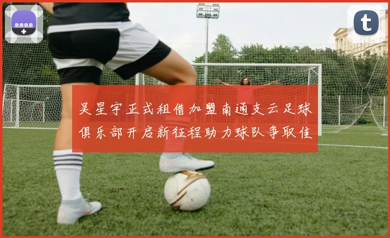 吴星宇正式租借加盟南通支云足球俱乐部开启新征程助力球队争取佳绩