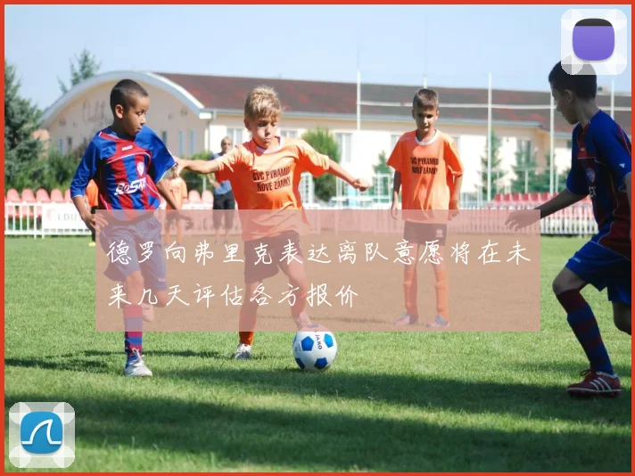 德罗向弗里克表达离队意愿将在未来几天评估各方报价