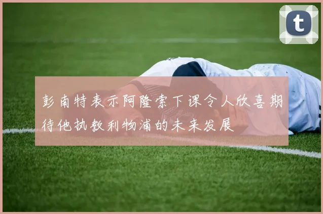 彭南特表示阿隆索下课令人欣喜期待他执教利物浦的未来发展