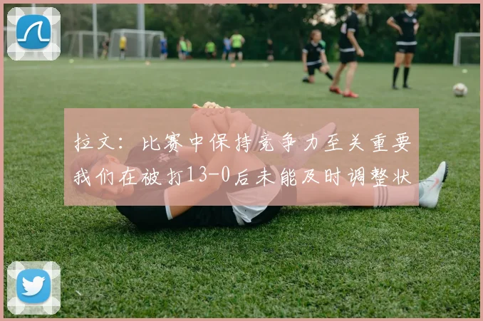 拉文：比赛中保持竞争力至关重要我们在被打13-0后未能及时调整状态