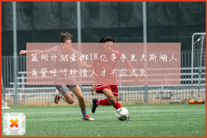 篮网计划豪掷18亿争夺里夫斯湖人高管呼吁珍惜人才不应流失