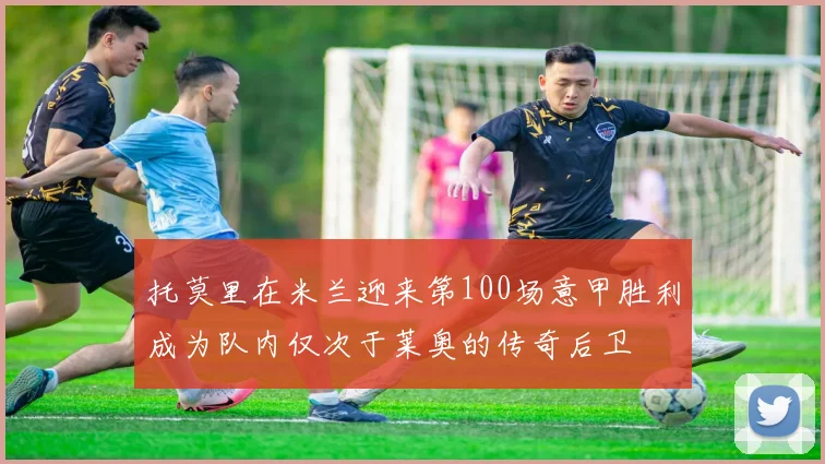 托莫里在米兰迎来第100场意甲胜利成为队内仅次于莱奥的传奇后卫
