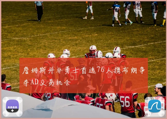 詹姆斯并非勇士首选76人携布朗争夺AD交易机会