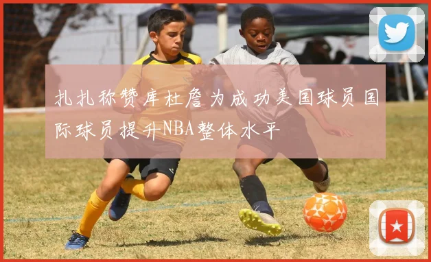 扎扎称赞库杜詹为成功美国球员国际球员提升NBA整体水平