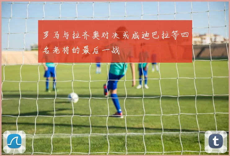 罗马与拉齐奥对决或成迪巴拉等四名老将的最后一战